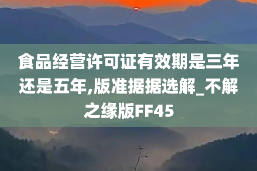 食品经营许可证有效期是三年还是五年,版准据据选解_不解之缘版FF45