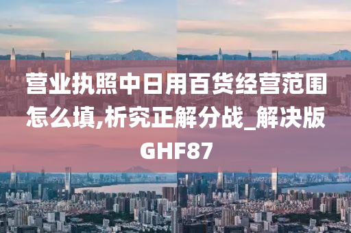 营业执照中日用百货经营范围怎么填,析究正解分战_解决版GHF87