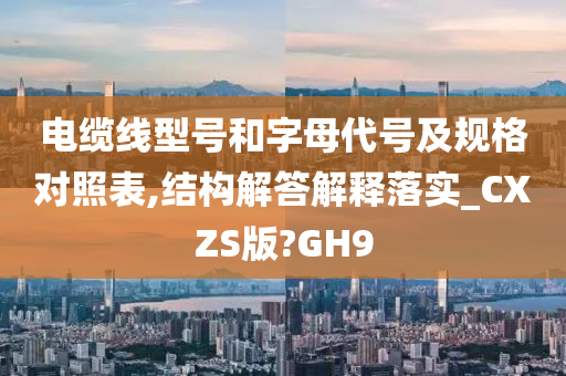 电缆线型号和字母代号及规格对照表,结构解答解释落实_CXZS版?GH9