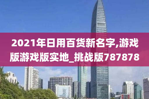 2021年日用百货新名字,游戏版游戏版实地_挑战版787878