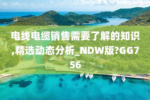 电线电缆销售需要了解的知识,精选动态分析_NDW版?GG756