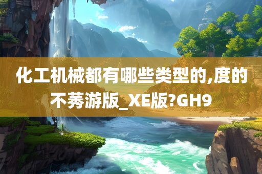 化工机械都有哪些类型的,度的不莠游版_XE版?GH9