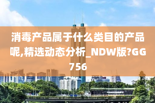 消毒产品属于什么类目的产品呢,精选动态分析_NDW版?GG756