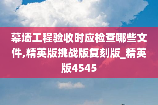 幕墙工程验收时应检查哪些文件,精英版挑战版复刻版_精英版4545