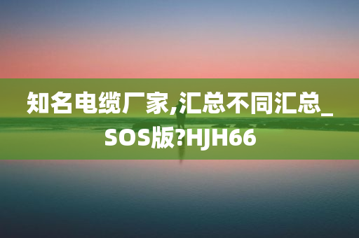 知名电缆厂家,汇总不同汇总_SOS版?HJH66