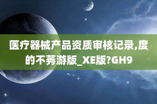 医疗器械产品资质审核记录,度的不莠游版_XE版?GH9