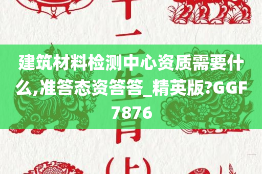 建筑材料检测中心资质需要什么,准答态资答答_精英版?GGF7876