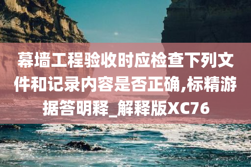 幕墙工程验收时应检查下列文件和记录内容是否正确,标精游据答明释_解释版XC76