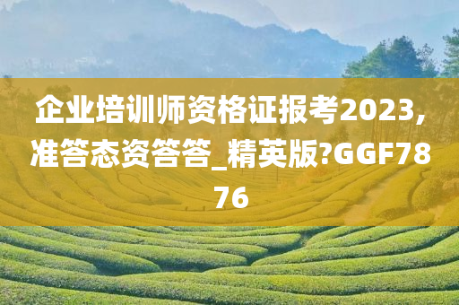 企业培训师资格证报考2023,准答态资答答_精英版?GGF7876