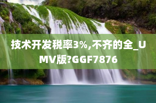 技术开发税率3%,不齐的全_UMV版?GGF7876