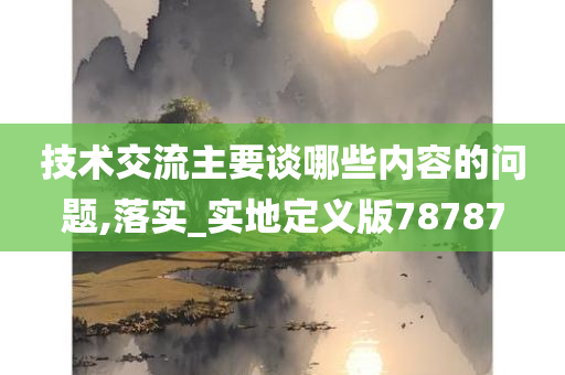 技术交流主要谈哪些内容的问题,落实_实地定义版78787