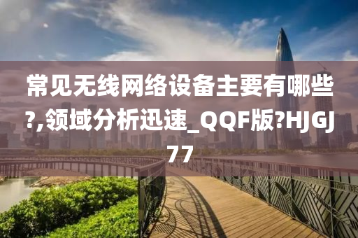 常见无线网络设备主要有哪些?,领域分析迅速_QQF版?HJGJ77