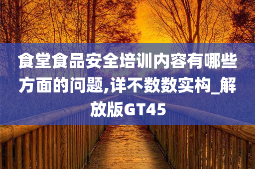 食堂食品安全培训内容有哪些方面的问题,详不数数实构_解放版GT45