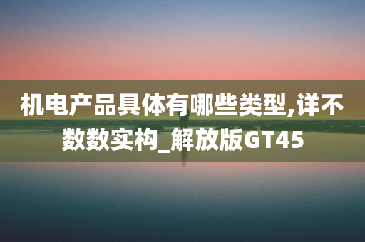 机电产品具体有哪些类型,详不数数实构_解放版GT45