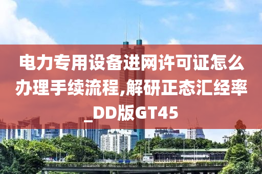 电力专用设备进网许可证怎么办理手续流程,解研正态汇经率_DD版GT45