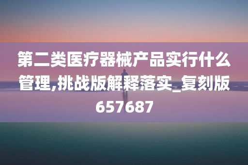 第二类医疗器械产品实行什么管理,挑战版解释落实_复刻版657687