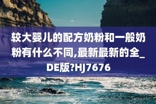 较大婴儿的配方奶粉和一般奶粉有什么不同,最新最新的全_DE版?HJ7676