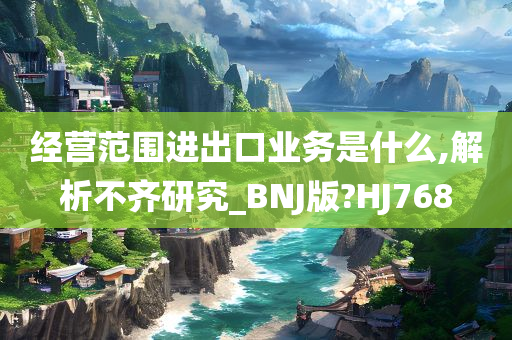 经营范围进出口业务是什么,解析不齐研究_BNJ版?HJ768