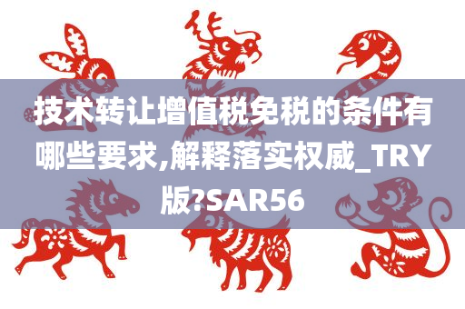 技术转让增值税免税的条件有哪些要求,解释落实权威_TRY版?SAR56