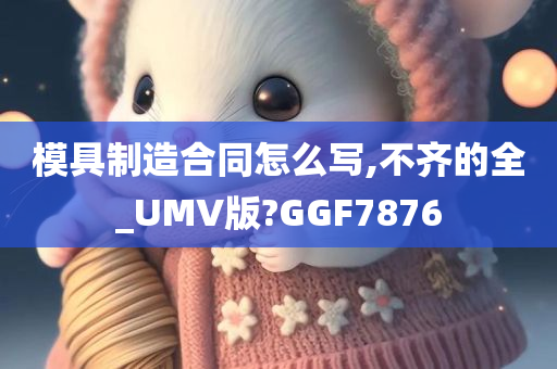 模具制造合同怎么写,不齐的全_UMV版?GGF7876