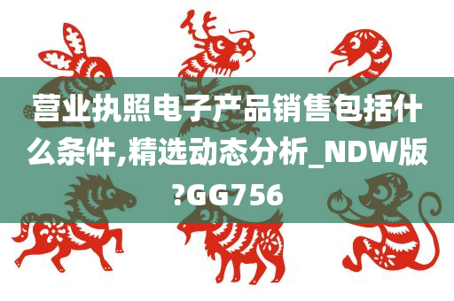 营业执照电子产品销售包括什么条件,精选动态分析_NDW版?GG756