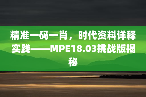 精准一码一肖，时代资料详释实践——MPE18.03挑战版揭秘