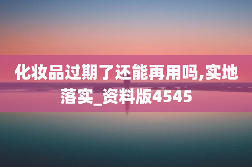 化妆品过期了还能再用吗,实地落实_资料版4545