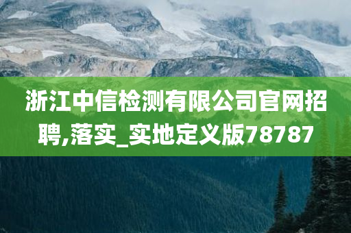 浙江中信检测有限公司官网招聘,落实_实地定义版78787