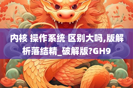 内核 操作系统 区别大吗,版解析落结精_破解版?GH9