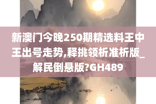 新澳门今晚250期精选料王中王出号走势,释挑领析准析版_解民倒悬版?GH489