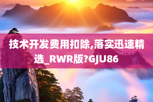 技术开发费用扣除,落实迅速精选_RWR版?GJU86