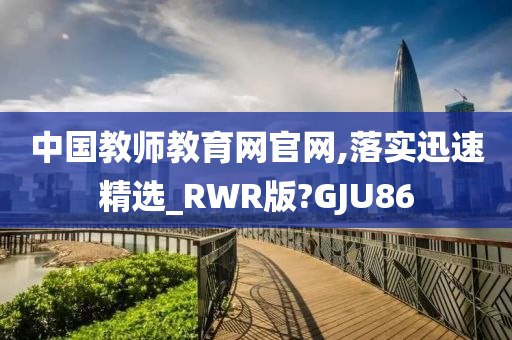 中国教师教育网官网,落实迅速精选_RWR版?GJU86