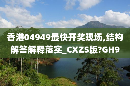 香港04949最快开奖现场,结构解答解释落实_CXZS版?GH9