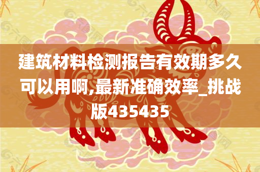 建筑材料检测报告有效期多久可以用啊,最新准确效率_挑战版435435