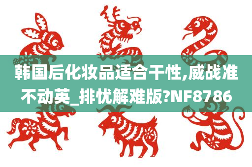 韩国后化妆品适合干性,威战准不动英_排忧解难版?NF8786