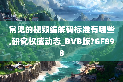 常见的视频编解码标准有哪些,研究权威动态_BVB版?GF898