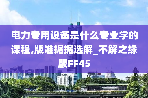 电力专用设备是什么专业学的课程,版准据据选解_不解之缘版FF45