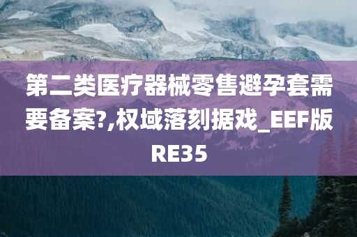 第二类医疗器械零售避孕套需要备案?,权域落刻据戏_EEF版RE35