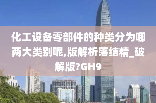 化工设备零部件的种类分为哪两大类别呢,版解析落结精_破解版?GH9