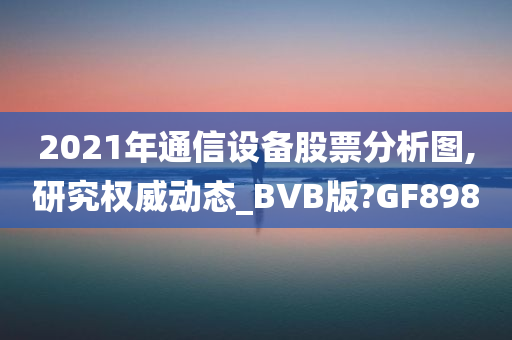 2021年通信设备股票分析图,研究权威动态_BVB版?GF898