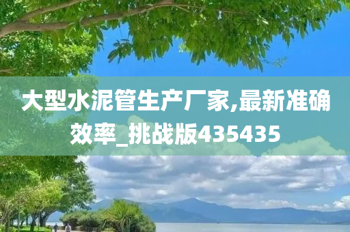 大型水泥管生产厂家,最新准确效率_挑战版435435