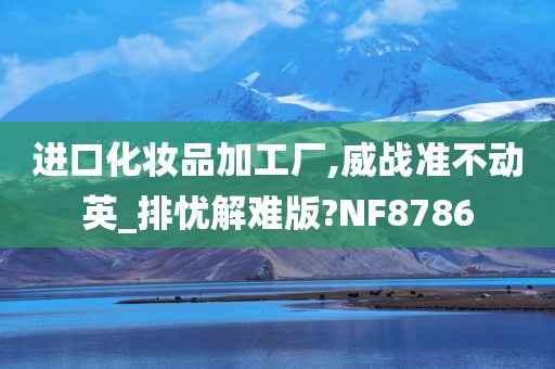 进口化妆品加工厂,威战准不动英_排忧解难版?NF8786