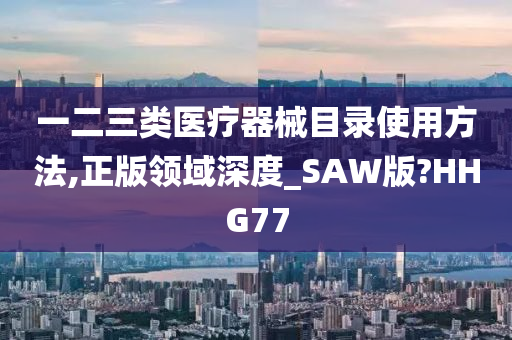 一二三类医疗器械目录使用方法,正版领域深度_SAW版?HHG77