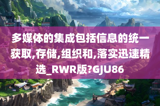 多媒体的集成包括信息的统一获取,存储,组织和,落实迅速精选_RWR版?GJU86