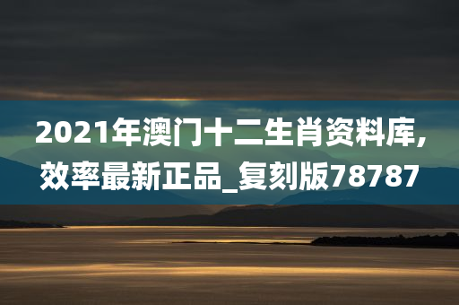 2021年澳门十二生肖资料库,效率最新正品_复刻版78787