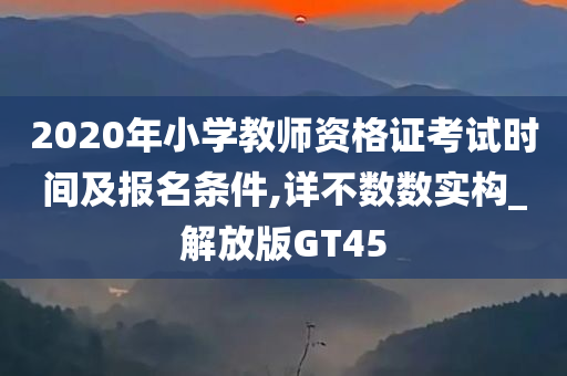 2020年小学教师资格证考试时间及报名条件,详不数数实构_解放版GT45