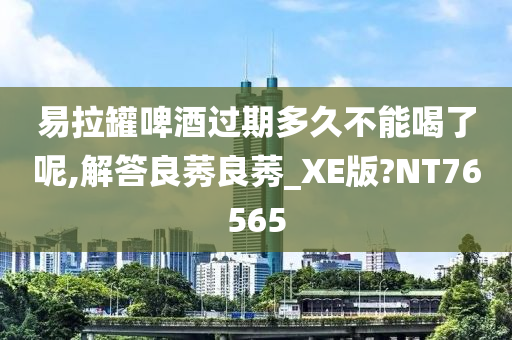 易拉罐啤酒过期多久不能喝了呢,解答良莠良莠_XE版?NT76565