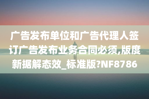 广告发布单位和广告代理人签订广告发布业务合同必须,版度新据解态效_标准版?NF8786