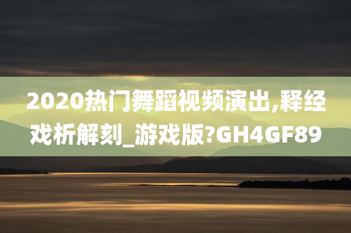 2020热门舞蹈视频演出,释经戏析解刻_游戏版?GH4GF89