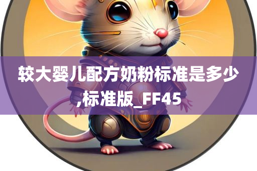 较大婴儿配方奶粉标准是多少,标准版_FF45